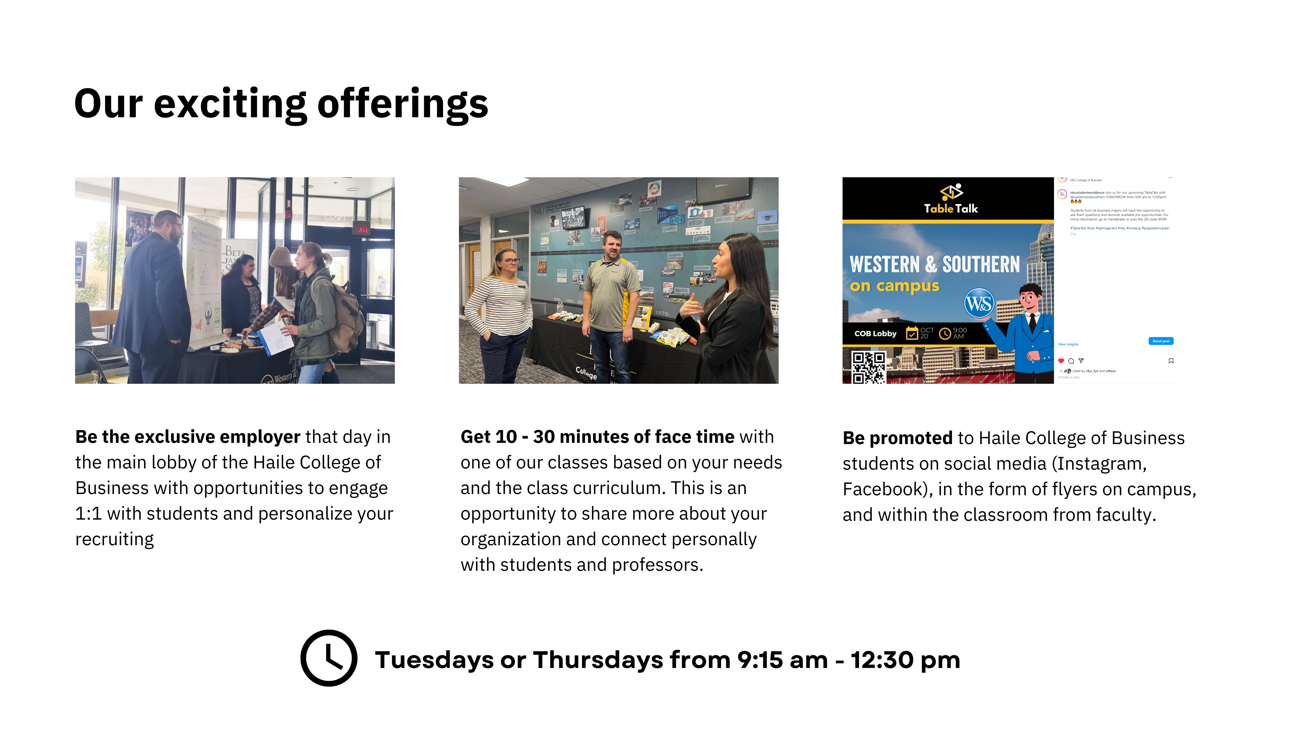 Be the exclusive employer that day in the main lobby of the Haile College of Business with opportunities to engage 1:1 with students and personalize your recruiting; Get 10 - 30 minutes of face time with one of our classes based on your needs and the class curriculum. This is an opportunity to share more about your organization and connect personally with students and professors.; Be promoted to Haile College of Business students on social media (Instagram, Facebook), in the form of flyers on campus, and within the classroom from faculty.;  Tuesdays or Thursdays from 9:15 am - 12:30 pm 